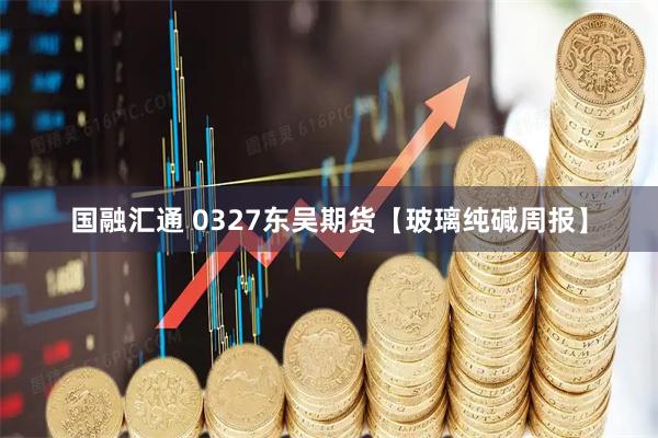 国融汇通 0327东吴期货【玻璃纯碱周报】