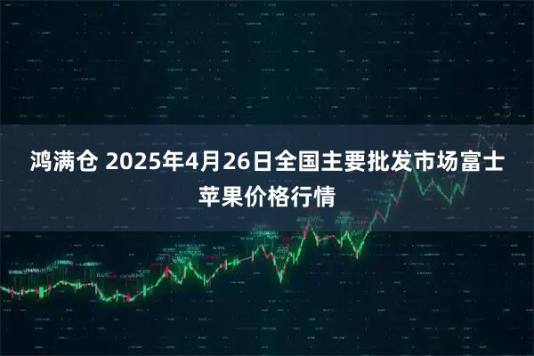鸿满仓 2025年4月26日全国主要批发市场富士苹果价格行情