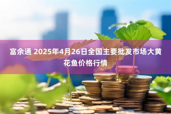 富余通 2025年4月26日全国主要批发市场大黄花鱼价格行情