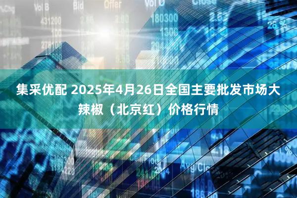 集采优配 2025年4月26日全国主要批发市场大辣椒（北京红）价格行情