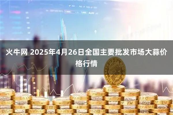 火牛网 2025年4月26日全国主要批发市场大蒜价格行情