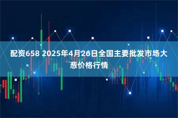 配资658 2025年4月26日全国主要批发市场大葱价格行情