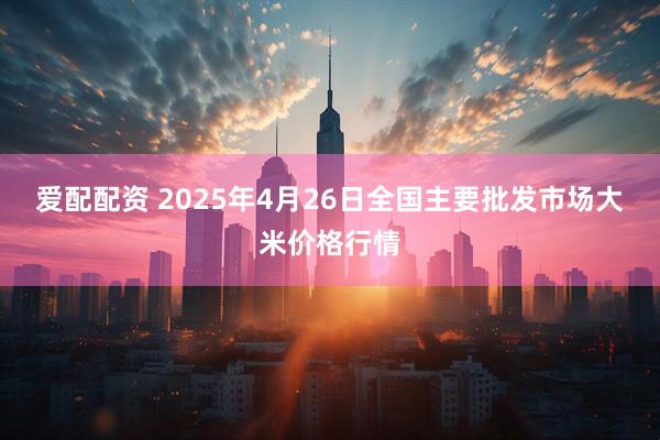 爱配配资 2025年4月26日全国主要批发市场大米价格行情
