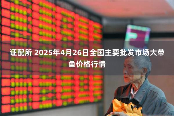 证配所 2025年4月26日全国主要批发市场大带鱼价格行情