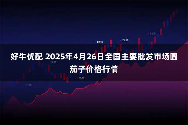 好牛优配 2025年4月26日全国主要批发市场圆茄子价格行情