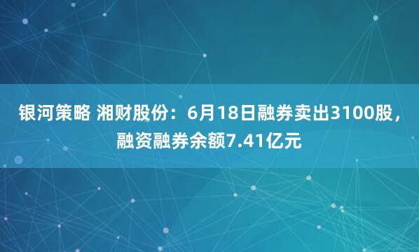 银河策略 湘财股份：6月18日融券卖出3100股，融资融券余额7.41亿元