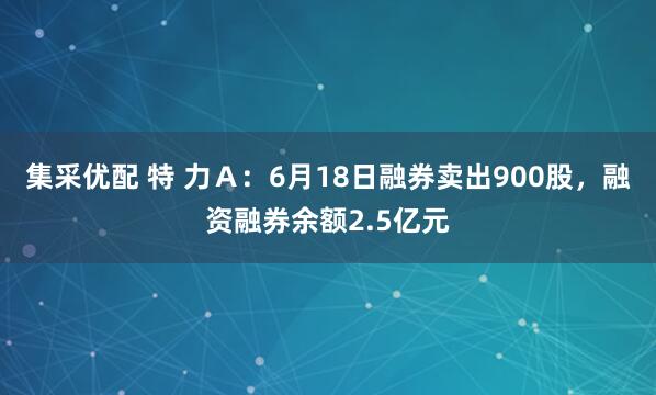 集采优配 特 力Ａ：6月18日融券卖出900股，融资融券余额2.5亿元