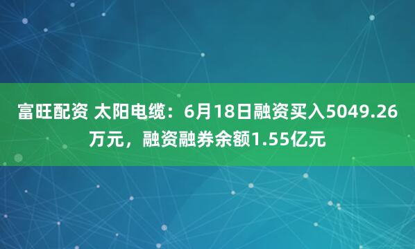 富旺配资 太阳电缆：6月18日融资买入5049.26万元，融资融券余额1.55亿元