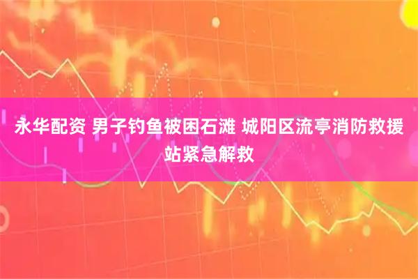 永华配资 男子钓鱼被困石滩 城阳区流亭消防救援站紧急解救