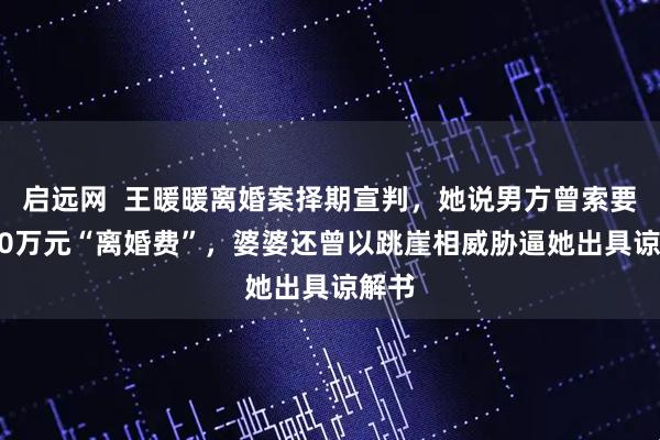 启远网  王暖暖离婚案择期宣判，她说男方曾索要3000万元“离婚费”，婆婆还曾以跳崖相威胁逼她出具谅解书