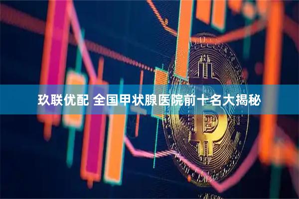 玖联优配 全国甲状腺医院前十名大揭秘
