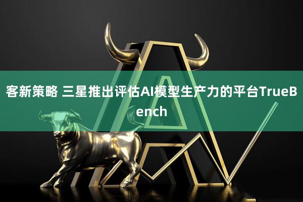 客新策略 三星推出评估AI模型生产力的平台TrueBench