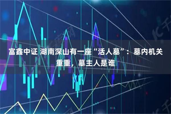 富鑫中证 湖南深山有一座“活人墓”：墓内机关重重，墓主人是谁