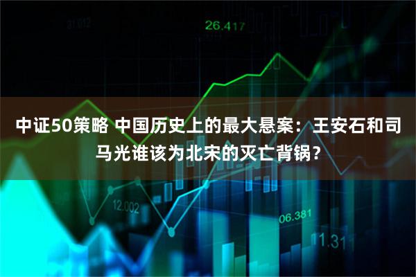 中证50策略 中国历史上的最大悬案：王安石和司马光谁该为北宋的灭亡背锅？
