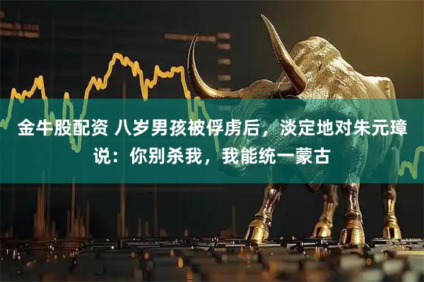 金牛股配资 八岁男孩被俘虏后，淡定地对朱元璋说：你别杀我，我能统一蒙古