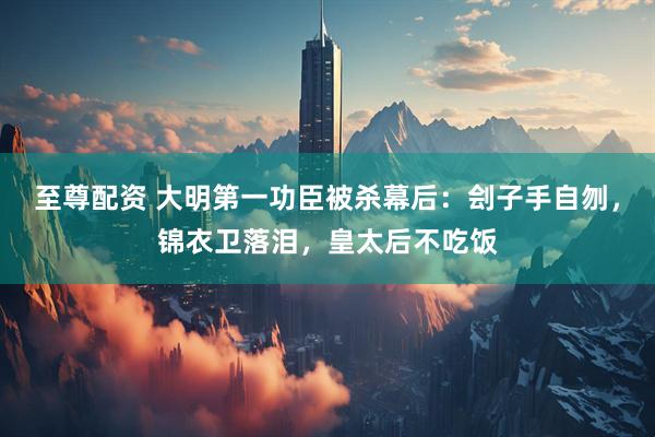 至尊配资 大明第一功臣被杀幕后：刽子手自刎，锦衣卫落泪，皇太后不吃饭