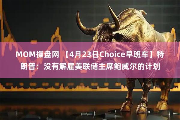 MOM操盘网 【4月23日Choice早班车】特朗普：没有解雇美联储主席鲍威尔的计划