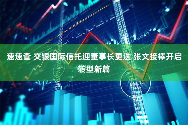 速速查 交银国际信托迎董事长更迭 张文接棒开启转型新篇