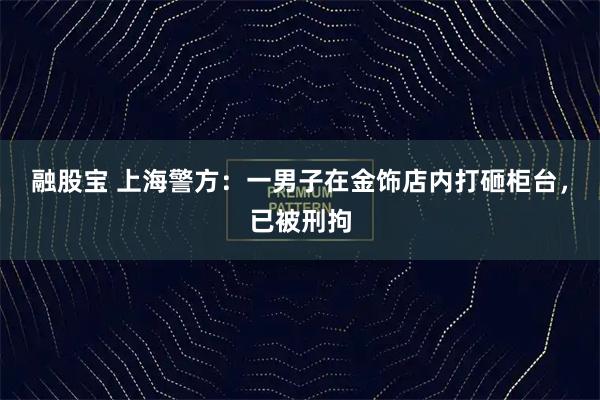 融股宝 上海警方：一男子在金饰店内打砸柜台，已被刑拘
