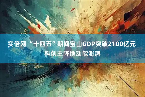 实倍网 “十四五”期间宝山GDP突破2100亿元 科创主阵地动能澎湃