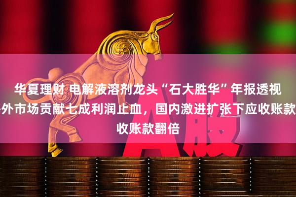 华夏理财 电解液溶剂龙头“石大胜华”年报透视：海外市场贡献七成利润止血，国内激进扩张下应收账款翻倍