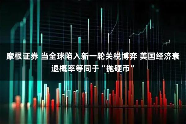 摩根证券 当全球陷入新一轮关税博弈 美国经济衰退概率等同于“抛硬币”