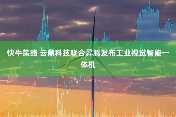 快牛策略 云鼎科技联合昇腾发布工业视觉智能一体机