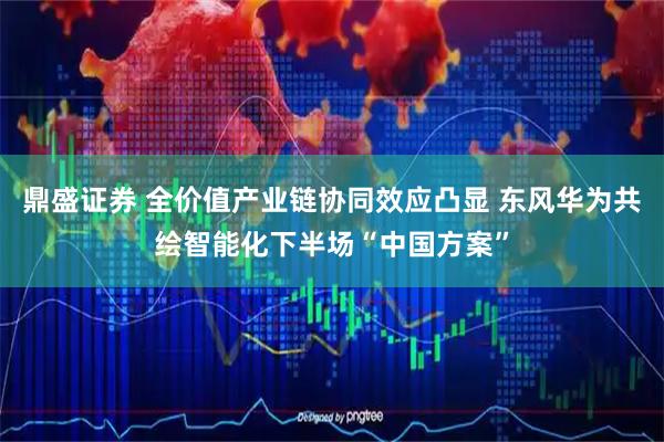 鼎盛证券 全价值产业链协同效应凸显 东风华为共绘智能化下半场“中国方案”