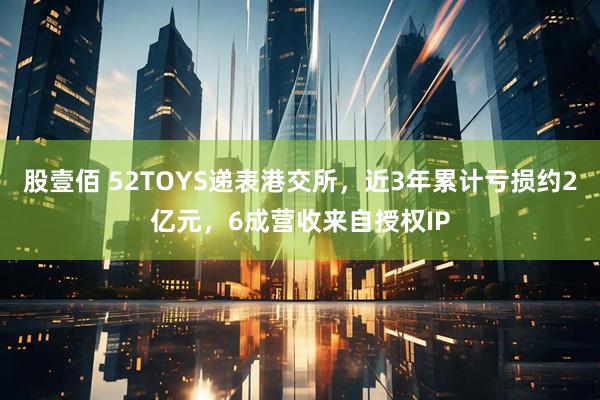 股壹佰 52TOYS递表港交所，近3年累计亏损约2亿元，6成营收来自授权IP