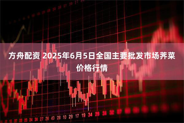 方舟配资 2025年6月5日全国主要批发市场荠菜价格行情