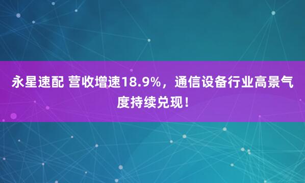 永星速配 营收增速18.9%，通信设备行业高景气度持续兑现！