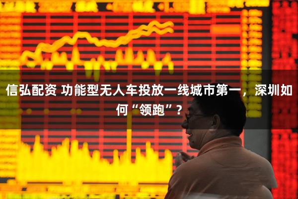 信弘配资 功能型无人车投放一线城市第一，深圳如何“领跑”？