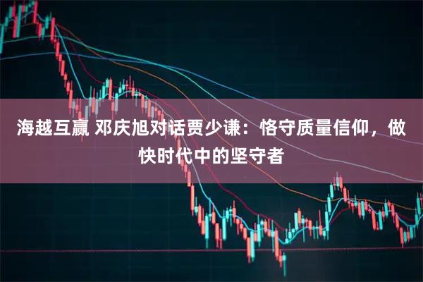 海越互赢 邓庆旭对话贾少谦：恪守质量信仰，做快时代中的坚守者