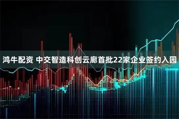 鸿牛配资 中交智造科创云廊首批22家企业签约入园