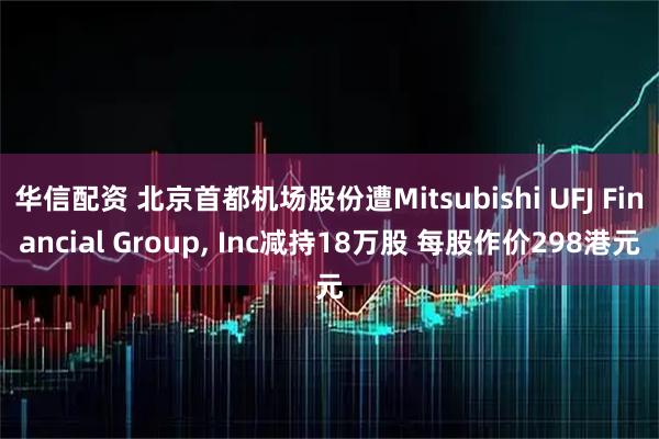 华信配资 北京首都机场股份遭Mitsubishi UFJ Financial Group, Inc减持18万股 每股作价298港元