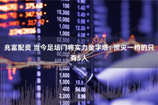 兆富配资 当今足坛门将实力金字塔: 顶尖一档的只有5人