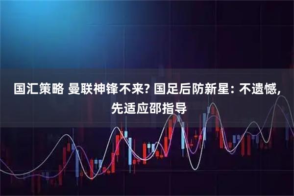 国汇策略 曼联神锋不来? 国足后防新星: 不遗憾, 先适应邵指导