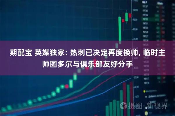 期配宝 英媒独家: 热刺已决定再度换帅, 临时主帅图多尔与俱乐部友好分手