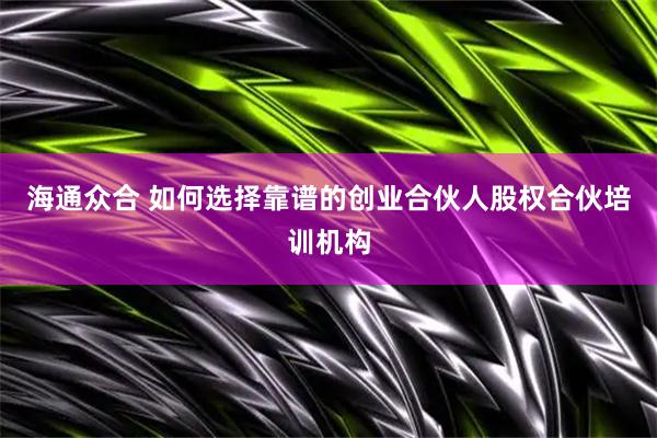 海通众合 如何选择靠谱的创业合伙人股权合伙培训机构