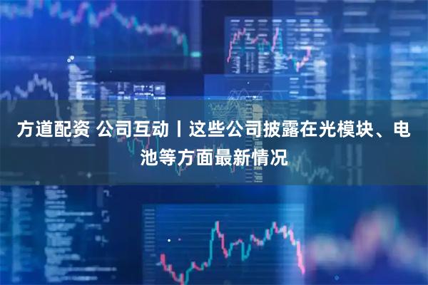 方道配资 公司互动丨这些公司披露在光模块、电池等方面最新情况