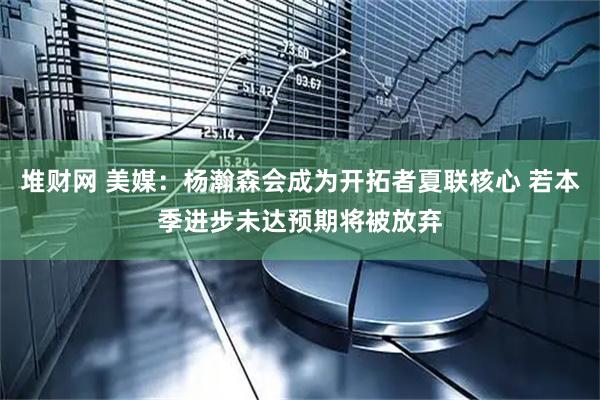 堆财网 美媒：杨瀚森会成为开拓者夏联核心 若本季进步未达预期将被放弃